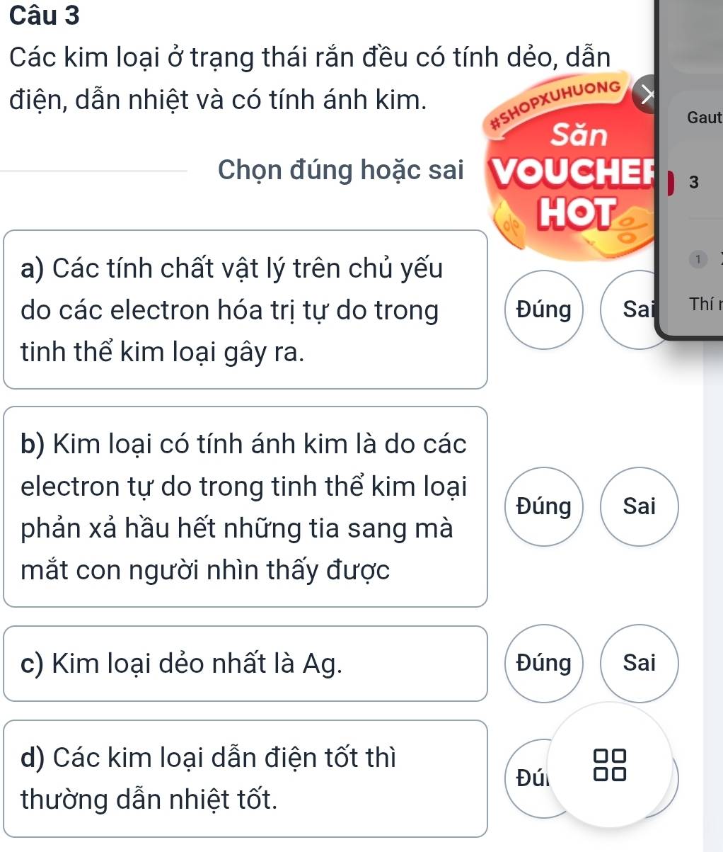 Các kim loại ở trạng thái rắn đều có tính dẻo, dẫn
điện, dẫn nhiệt và có tính ánh kim.
#SHOPXUHUONG
Gaut
Săn
Chọn đúng hoặc sai 'VOUCHEr 3
HOT
a) Các tính chất vật lý trên chủ yếu
①
do các electron hóa trị tự do trong Đúng Sai Thí r
tinh thể kim loại gây ra.
b) Kim loại có tính ánh kim là do các
electron tự do trong tinh thể kim loại
Đúng Sai
phản xả hầu hết những tia sang mà
mắt con người nhìn thấy được
c) Kim loại dẻo nhất là Ag. Đúng Sai
d) Các kim loại dẫn điện tốt thì
Đú
thường dẫn nhiệt tốt.