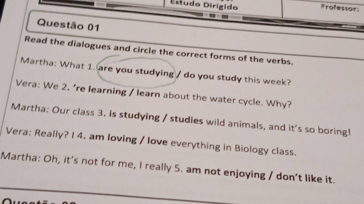 Estudo Dirigido 
Professor: 
Questão 01 
Read the dialogues and circle the correct forms of the verbs. 
Martha: What 1. are you studying / do you study this week? 
Vera: We 2. ’re learning / learn about the water cycle. Why? 
Martha: Our class 3. is studying / studies wild animals, and it's so boring! 
Vera: Really? I 4. am loving / love everything in Biology class. 
Martha: Oh, it's not for me, I really 5. am not enjoying / don't like it.