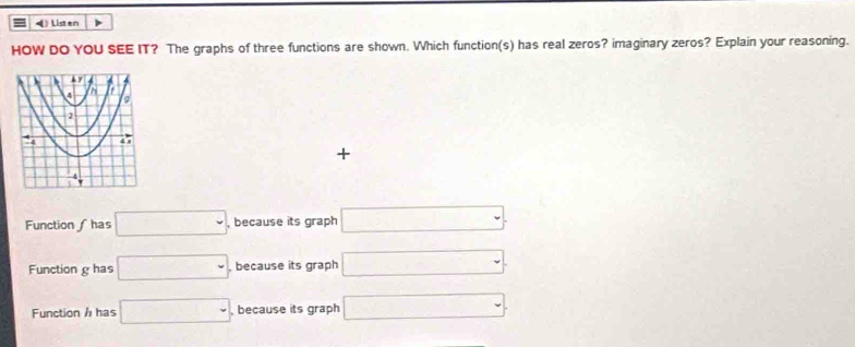 Listen >
HOW DO YOU SEE IT? The graphs of three functions are shown. Which function(s) has real zeros? imaginary zeros? Explain your reasoning.
+
Function ∫ has □. because its graph □.
Function g has □ because its graph □
Function h has □ , because its graph □.