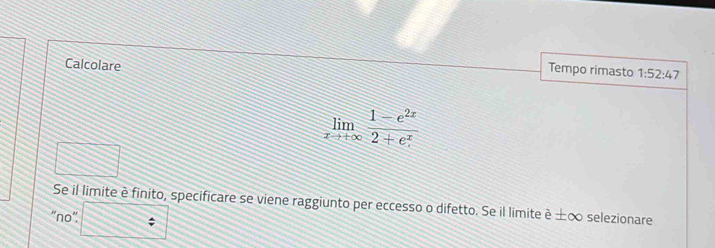 Calcolare 
Tempo rimasto 1:52:47
limlimits _xto +∈fty  (1-e^(2x))/2+e^x 
Se il limite è finito, specificare se viene raggiunto per eccesso o difetto. Se il limite è ±∞ selezionare 
“no”