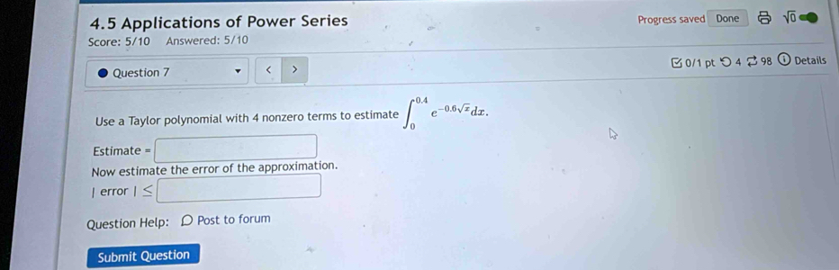 4.5 Applications of Power Series Progress saved Done sqrt(0) 
Score: 5/10 Answered: 5/10 
Question 7 4 nonzero terms to estimate ∈t _0^((0.4)e^-0.6sqrt(x))dx. 
Estimate =□ 
Now estimate the error of the approximation. 
| error 1≤ □ 
Question Help: D Post to forum 
Submit Question