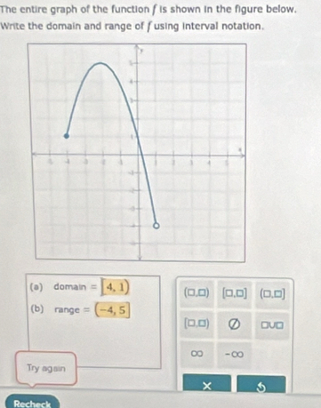 The entire graph of the function f is shown in the figure below. 
Write the domain and range of fusing interval notation. 
(a) domain =4,1) (□ ,□ ) [□ ,□ ] (□ ,□ ]
(b) range =(-4,5]
[□ ,□ ) □ U□
∞ -∞ 
Try again 
× 
Recheck