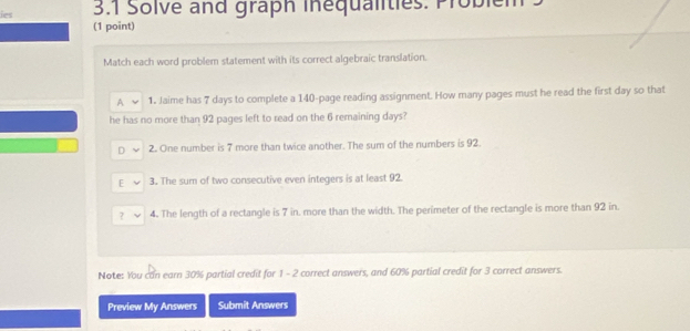 ies 3.1 Solve and graph Inequalities. Probiem
(1 point)
Match each word problem statement with its correct algebraic translation.
A 1. Jaime has 7 days to complete a 140 -page reading assignment. How many pages must he read the first day so that
he has no more than 92 pages left to read on the 6 remaining days?
D 2. One number is 7 more than twice another. The sum of the numbers is 92.
E 3. The sum of two consecutive even integers is at least 92.
? 4. The length of a rectangle is 7 in. more than the width. The perimeter of the rectangle is more than 92 in.
Note: You can earn 30% partial credit for 1 - 2 correct answers, and 60% partial credit for 3 correct answers.
Preview My Answers Submit Answers