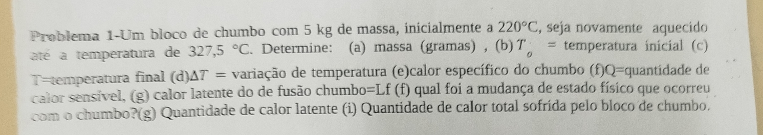 Problema 1-Um bloco de chumbo com 5 kg de massa, inicialmente a 220°C , seja novamente aquecido 
até a temperatura de 327,5°C. Determine: (a) massa (gramas) , (b) T_o= temperatura inicial (c) 
T=temperatura final (d) △ T= variação de temperatura (e)calor específico do chumbo (f)Q=quantidade de 
calor sensível, (g) calor latente do de fusão chumbo=Lf (f) qual foi a mudança de estado físico que ocorreu 
com o chumbo?(g) Quantidade de calor latente (i) Quantidade de calor total sofrída pelo bloco de chumbo.