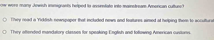 ow were many Jewish immigrants helped to assimilate into mainstream American culture?
They read a Yiddish newspaper that included news and features aimed at helping them to accultura
They attended mandatory classes for speaking English and following American customs.