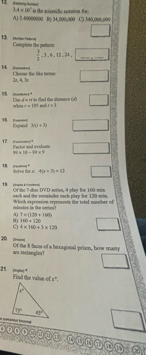 [Exploring Number)
3.4* 10^7 is the scientific notation for:
A) 3.40000000 B) 34,000,000 C) 340,000,000
3x □°
13. [Numbor Patterns]
Complete the pattern:
 3/2 ,3,6,12,24, _ ,_ 
14. [Expressions]
Choose the like terms: overline □ 
2z, 4, 3z
15. [Substitution) 
Use d=n to find the distance (d) frac 
when r=105 and t=3
16. [Expansion]
Expand 3i(i+3)
17. [Factorization] *
Factor and evaluate
99* 10-99* 9
18. [Equations]*
Solve for x: 4(x+3)=12
x= 10/3 
19. [Graphs & Functions]
Of the 7-disc DVD series, 4 play for 160 min
each and the remainder each play for 120 min.
Which expression represents the total number of
minutes in the series?
A) 7* (120+160)
B) 160+120
C) 4* 160+3* 120
20. [Shapes]
Of the 8 faces of a hexagonal prism, how many
are rectangles?
21. [Angles] *
Find the value of x°.
72°
6 a 8 9 10 a ⑫ 13 1 15
16 17 18 19