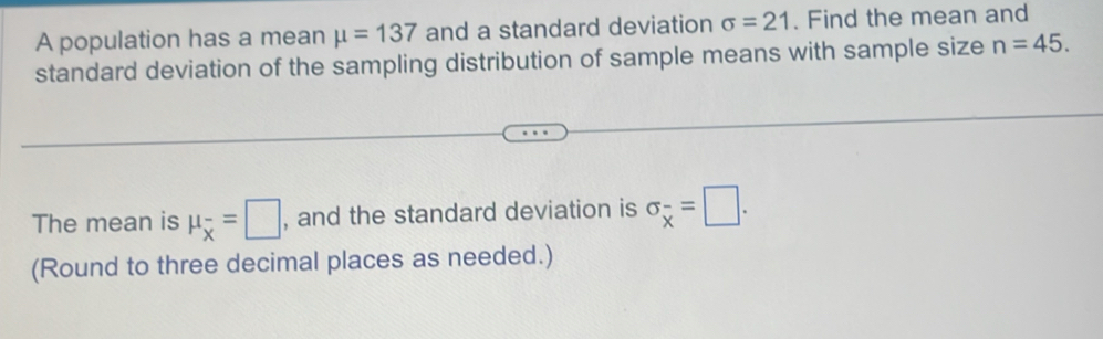 A population has a mean mu =137 and a standard deviation sigma =21. Find the mean and 
standard deviation of the sampling distribution of sample means with sample size n=45. 
The mean is mu _overline x=□ , and the standard deviation is sigma _overline x=□. 
(Round to three decimal places as needed.)