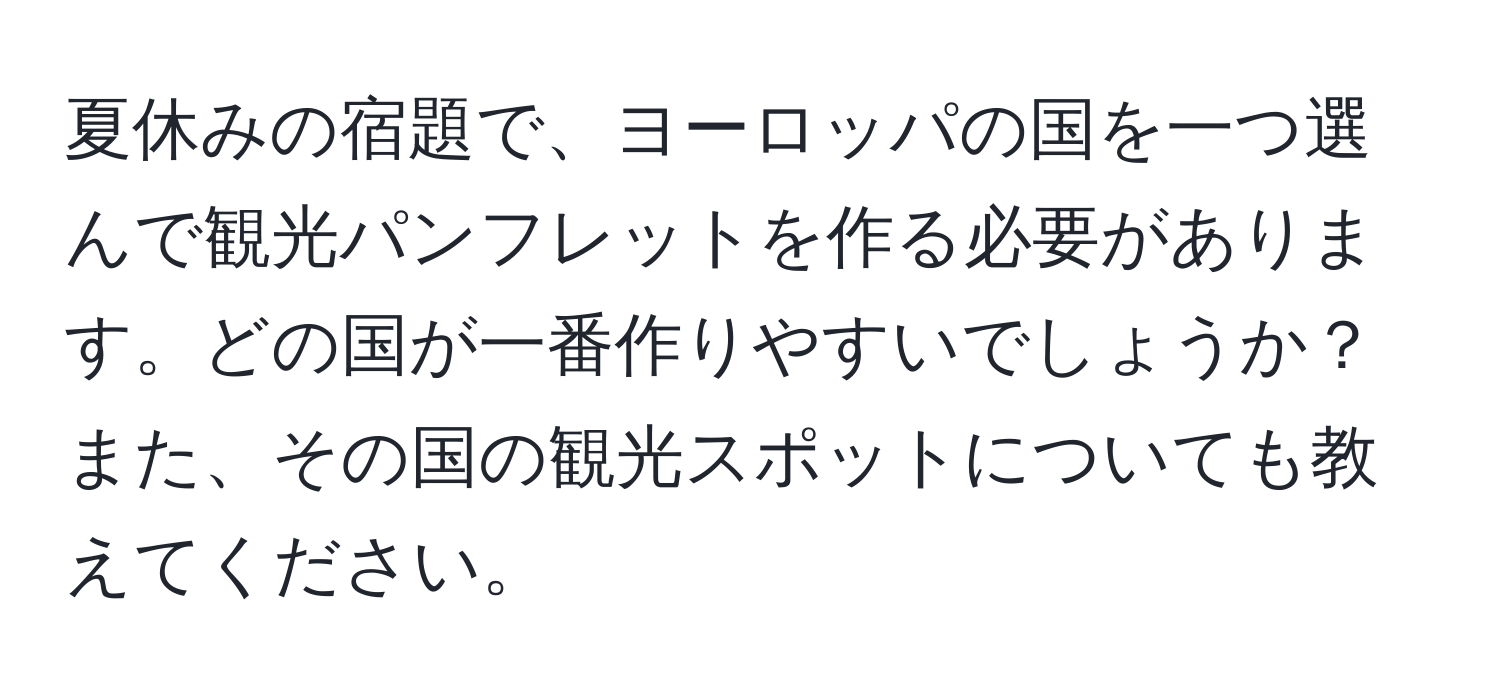 夏休みの宿題で、ヨーロッパの国を一つ選んで観光パンフレットを作る必要があります。どの国が一番作りやすいでしょうか？また、その国の観光スポットについても教えてください。