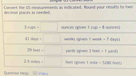 simple os convers 
Convert the US measurements as indicated. Round your results to two 
decimal places as needed.
3cups=□ ounces (given 1cup=8 ounces)
41days=□ weeks (given 1 week =7 days)
29 feet =□ yards (given 3 feet =1 yard)
2.8 miles =□ feet (given 1r nil e =5280 feet) 
Question Help: Video