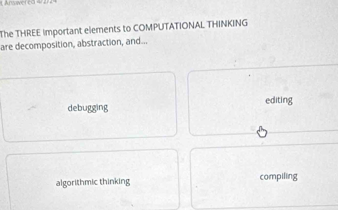 Answered 4/2/24
The THREE Important elements to COMPUTATIONAL THINKING
are decomposition, abstraction, and...
editing
debugging
algorithmic thinking
compiling