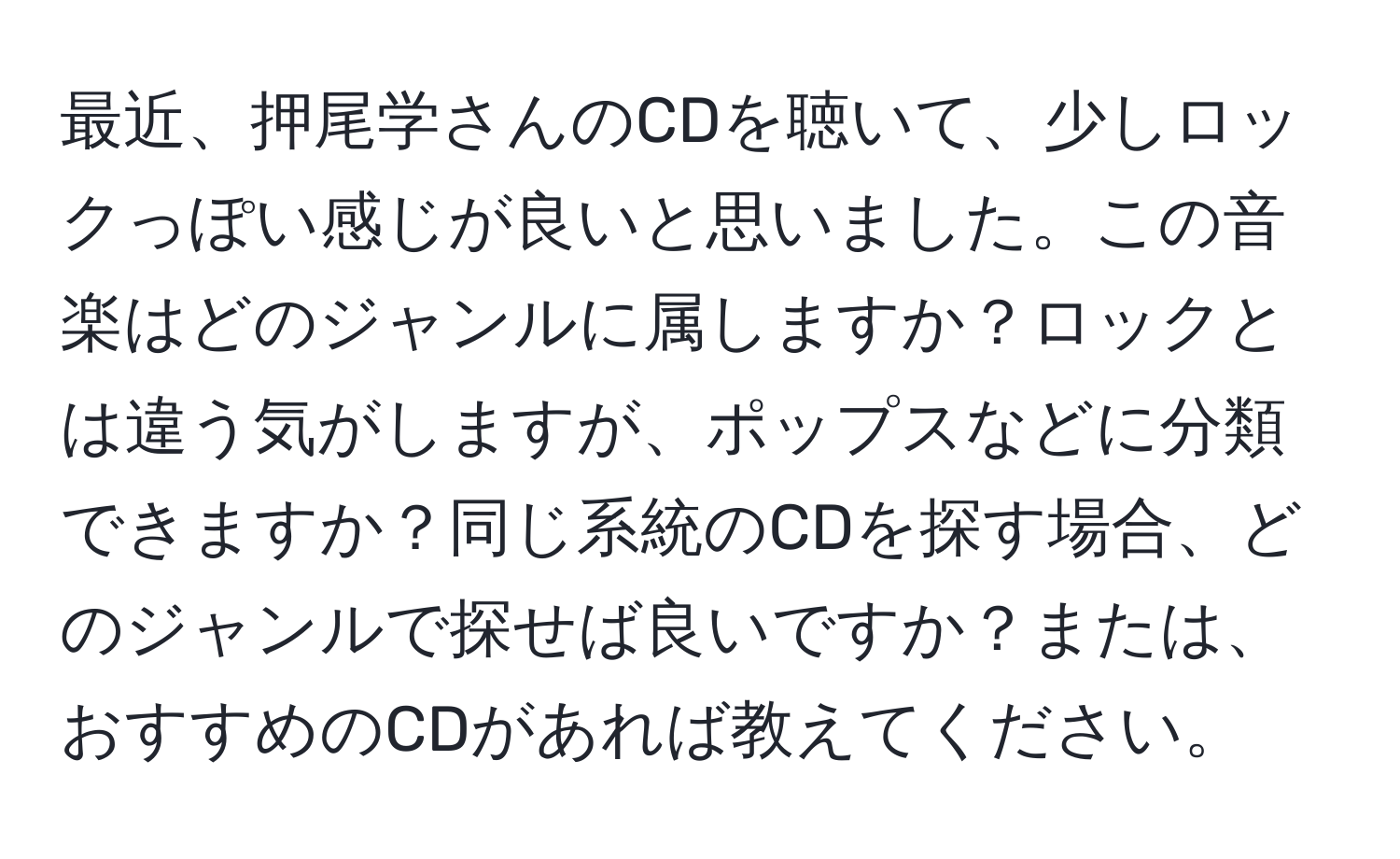 最近、押尾学さんのCDを聴いて、少しロックっぽい感じが良いと思いました。この音楽はどのジャンルに属しますか？ロックとは違う気がしますが、ポップスなどに分類できますか？同じ系統のCDを探す場合、どのジャンルで探せば良いですか？または、おすすめのCDがあれば教えてください。