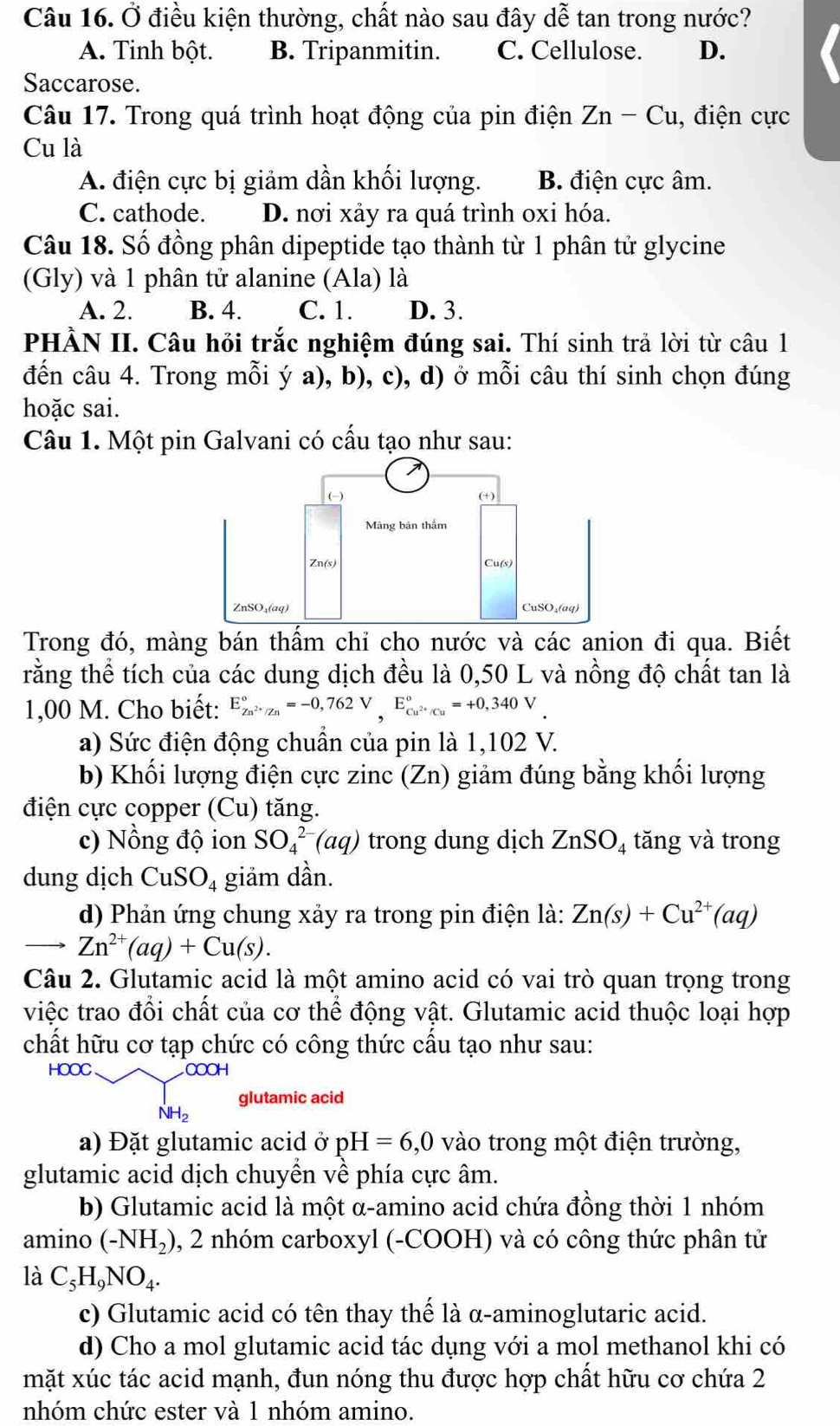 Ở điều kiện thường, chất nào sau đây dễ tan trong nước?
A. Tinh bột. B. Tripanmitin. C. Cellulose. D.
Saccarose.
Câu 17. Trong quá trình hoạt động của pin điện Zn-Cu , điện cực
Cu là
A. điện cực bị giảm dần khối lượng. B. điện cực âm.
C. cathode. D. nơi xảy ra quá trình oxi hóa.
Câu 18. Số đồng phân dipeptide tạo thành từ 1 phân tử glycine
(Gly) và 1 phân tử alanine (Ala) là
A. 2. B. 4. C. 1. D. 3.
PHẢN II. Câu hỏi trắc nghiệm đúng sai. Thí sinh trả lời từ câu 1
đến câu 4. Trong mỗi ý a), b), c), d) ở mỗi câu thí sinh chọn đúng
hoặc sai.
Câu 1. Một pin Galvani có cấu tạo như sau:
Trong đó, màng bán thấm chỉ cho nước và các anion đi qua. Biết
rằng thể tích của các dung dịch đều là 0,50 L và nồng độ chất tan là
1,00 M. Cho biết: E_Zn^(2+)/Zn^circ =-0,762V,E_Cu^(2+)/Cu^circ =+0,340V
a) Sức điện động chuẩn của pin là 1,102 V.
b) Khối lượng điện cực zinc (Zn) giảm đúng bằng khối lượng
điện cực copper (Cu) tăng.
c) Nồng độ ion SO_4^((2-)(aq) trong dung dịch ZnSO_4) tăng và trong
dung dịch CuSO_4 giảm dần.
d) Phản ứng chung xảy ra trong pin điện là: Zn(s)+Cu^(2+)(aq)
Zn^(2+)(aq)+Cu(s).
Câu 2. Glutamic acid là một amino acid có vai trò quan trọng trong
việc trao đổi chất của cơ thể động vật. Glutamic acid thuộc loại hợp
chất hữu cơ tạp chức có công thức cấu tạo như sau:
HOOC COOH
glutamic acid
NH_2
a) Đặt glutamic acid ở pH=6,0 vào trong một điện trường,
glutamic acid dịch chuyển về phía cực âm.
b) Glutamic acid là một α-amino acid chứa đồng thời 1 nhóm
amino (-NH₂), 2 nhóm carboxyl (-COOH) và có công thức phân tử
là C_5H_9NO_4.
c) Glutamic acid có tên thay thế là α-aminoglutaric acid.
d) Cho a mol glutamic acid tác dụng với a mol methanol khi có
mặt xúc tác acid mạnh, đun nóng thu được hợp chất hữu cơ chứa 2
nhóm chức ester và 1 nhóm amino.