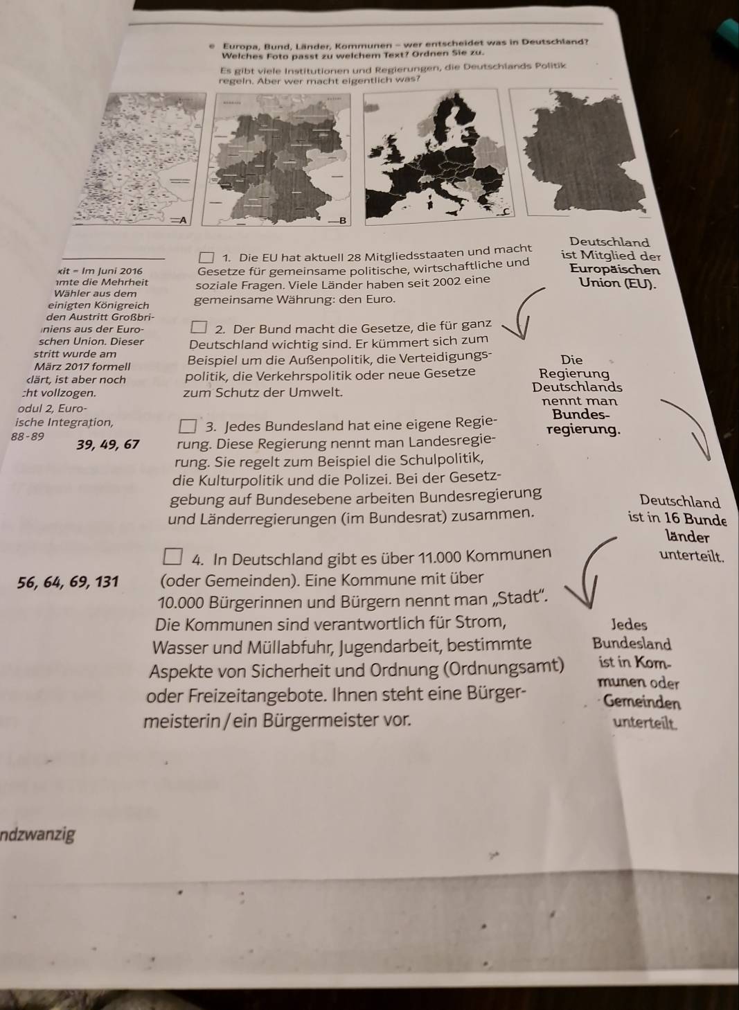 Europa, Bund, Länder, Kommunen - wer entscheidet was in Deutschland?
Welches Foto passt zu welchem Text? Ordnen Sie zu.
Es gibt viele Institutionen und Regierungen, die Deutschlands Politik
regeln. Aber wer macht eigentlich was?
Deutschland
1. Die EU hat aktuell 28 Mitgliedsstaaten und macht ist Mitglied der
xit = Im Juni 2016
mte die Mehrheit Gesetze für gemeinsame politische, wirtschaftliche und
Europäischen
Wähler aus dem soziale Fragen. Viele Länder haben seit 2002 eine
Union (EU).
einigten Königreich gemeinsame Währung: den Euro.
den Austritt Großbri-
niens aus der Euro- 2. Der Bund macht die Gesetze, die für ganz
schen Union. Dieser Deutschland wichtig sind. Er kümmert sich zum
stritt wurde am Beispiel um die Außenpolitik, die Verteidigungs- Die
März 2017 formell