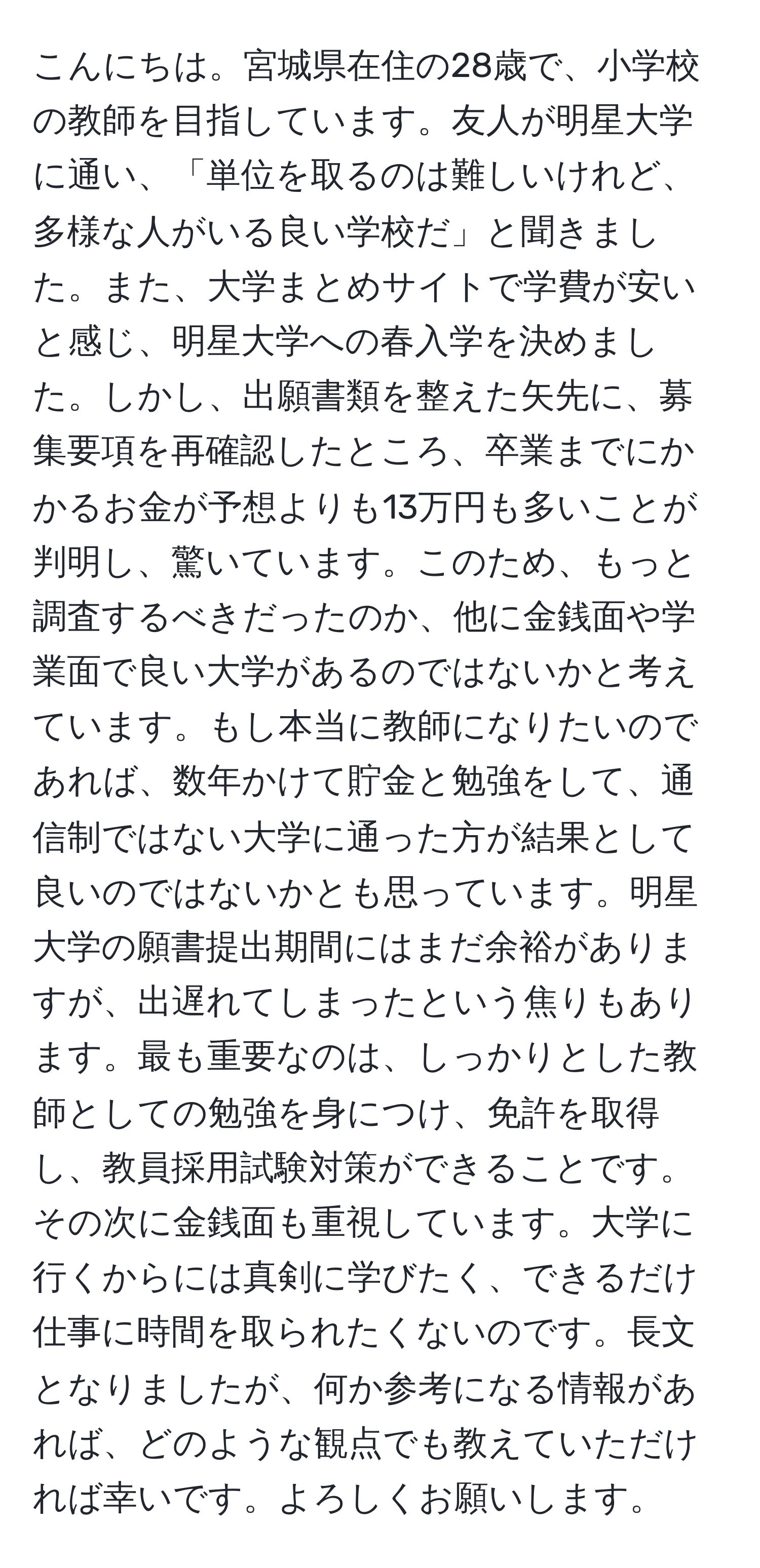 こんにちは。宮城県在住の28歳で、小学校の教師を目指しています。友人が明星大学に通い、「単位を取るのは難しいけれど、多様な人がいる良い学校だ」と聞きました。また、大学まとめサイトで学費が安いと感じ、明星大学への春入学を決めました。しかし、出願書類を整えた矢先に、募集要項を再確認したところ、卒業までにかかるお金が予想よりも13万円も多いことが判明し、驚いています。このため、もっと調査するべきだったのか、他に金銭面や学業面で良い大学があるのではないかと考えています。もし本当に教師になりたいのであれば、数年かけて貯金と勉強をして、通信制ではない大学に通った方が結果として良いのではないかとも思っています。明星大学の願書提出期間にはまだ余裕がありますが、出遅れてしまったという焦りもあります。最も重要なのは、しっかりとした教師としての勉強を身につけ、免許を取得し、教員採用試験対策ができることです。その次に金銭面も重視しています。大学に行くからには真剣に学びたく、できるだけ仕事に時間を取られたくないのです。長文となりましたが、何か参考になる情報があれば、どのような観点でも教えていただければ幸いです。よろしくお願いします。