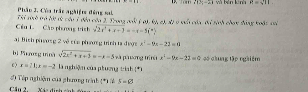 R=11, D. Tầm I(3;-2) và bản kính R=sqrt(11), 
Phần 2. Câu trắc nghiệm đúng sai. 
Thi sinh trả lời từ cầu 1 đến câu 2. Trong mỗi (c),b),c),d) ở mỗi câu, thi sinh chọn đúng hoặc sai 
Câu 1. Cho phương trình sqrt(2x^2+x+3)=-x-5(*)
a) Binh phương 2 về của phương trình ta được x^2-9x-22=0
b) Phương trình sqrt(2x^2+x+3)=-x-5 và phương trình x^2-9x-22=0 có chung tập nghiệm 
c) x=11; x=-2 là nghiệm của phương trình (*) 
d) Tập nghiệm của phương trình (*) là S=varnothing
Câu 2. Xác định tính