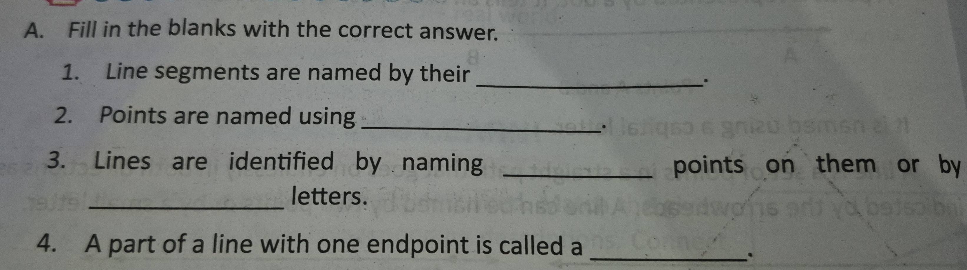 Fill in the blanks with the correct answer. 
1. Line segments are named by their_ 
、. 
2. Points are named using_ 
. 
3. Lines are identified by naming _points on them or by 
_ 
letters. 
4. A part of a line with one endpoint is called a_ 
.