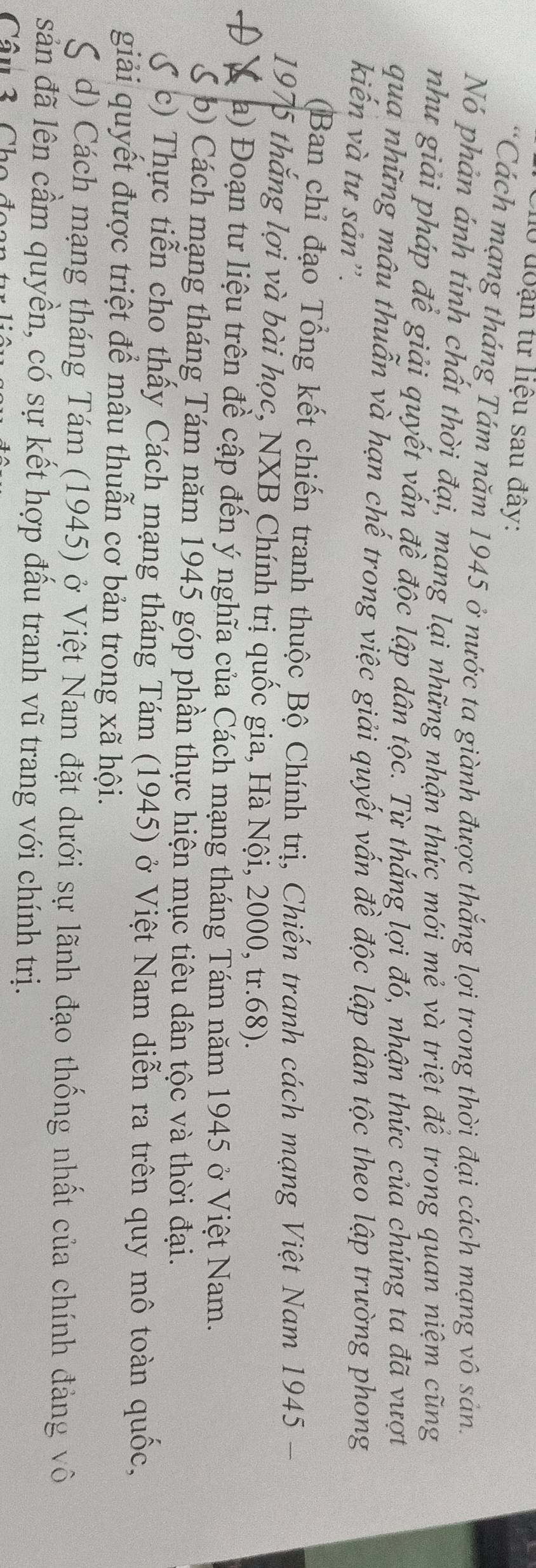 10 đoạn tư liệu sau đây: 
*Cách mạng tháng Tám năm 1945 ở nước ta giành được thắng lợi trong thời đại cách mạng vô sản. 
Nó phản ánh tính chất thời đại, mạng lại những nhận thức mới mẻ và triệt để trong quan niệm cũng 
như giải pháp để giải quyết vấn đề độc lập dân tộc. Từ thắng lợi đó, nhận thức của chúng ta đã vượt 
qua những mâu thuẫn và hạn chế trong việc giải quyết vấn đề độc lập dân tộc theo lập trường phong 
kiến và tư sản”. 
(Ban chỉ đạo Tổng kết chiến tranh thuộc Bộ Chính trị, Chiến tranh cách mạng Việt Nam 1945 - 
1975 thắng lợi và bài học, NXB Chính trị quốc gia, Hà Nội, 2000, tr. 68). 
Đ X a) Đoạn tư liệu trên đề cập đến ý nghĩa của Cách mạng tháng Tám năm 1945 ở Việt Nam. 
S b) Cách mạng tháng Tám năm 1945 góp phần thực hiện mục tiêu dân tộc và thời đại. 
S c) Thực tiễn cho thấy Cách mạng tháng Tám (1945) ở Việt Nam diễn ra trên quy mô toàn quốc, 
giải quyết được triệt để mâu thuẫn cơ bản trong xã hội. 
d) Cách mạng tháng Tám (1945) ở Việt Nam đặt dưới sự lãnh đạo thống nhất của chính đảng vô 
sản đã lên cầm quyền, có sự kết hợp đấu tranh vũ trang với chính trị. 
Câu 3 Cho đ
