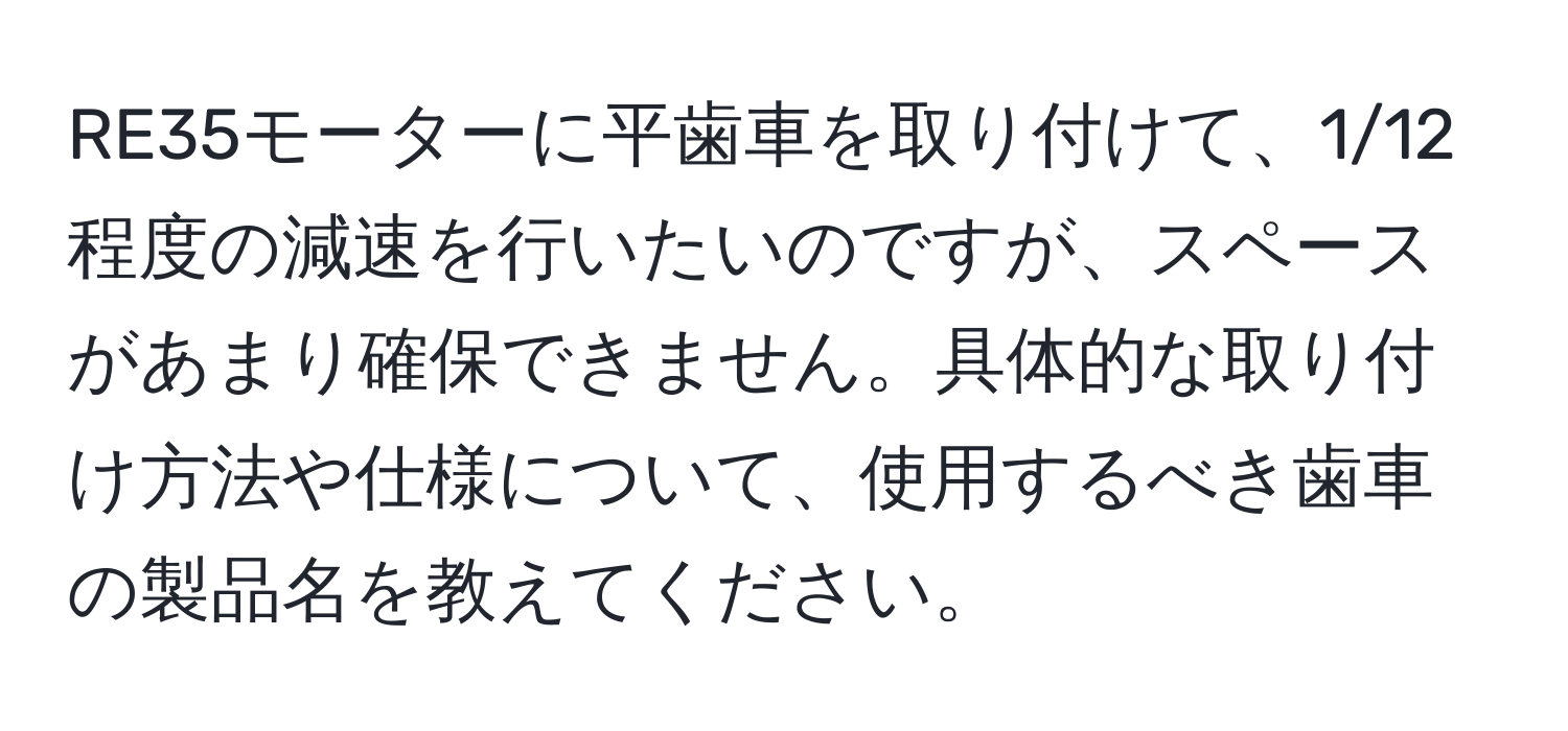 RE35モーターに平歯車を取り付けて、1/12程度の減速を行いたいのですが、スペースがあまり確保できません。具体的な取り付け方法や仕様について、使用するべき歯車の製品名を教えてください。