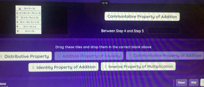 16/18
Communtative Property of Addition
Between Step 4 and Step 5
Drag these tiles and drop them in the correct blank above
Distributive Property Addition Property of Equality Communtative Property of Addition
Identity Property of Addition H Inverse Property of Multiplication
falai Reset Skip