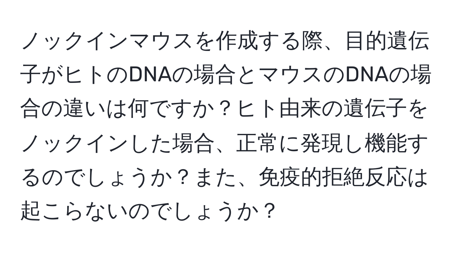 ノックインマウスを作成する際、目的遺伝子がヒトのDNAの場合とマウスのDNAの場合の違いは何ですか？ヒト由来の遺伝子をノックインした場合、正常に発現し機能するのでしょうか？また、免疫的拒絶反応は起こらないのでしょうか？