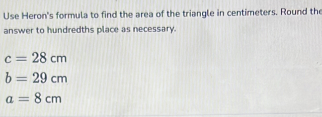 Use Heron's formula to find the area of the triangle in centimeters. Round the 
answer to hundredths place as necessary.
c=28cm
b=29cm
a=8cm