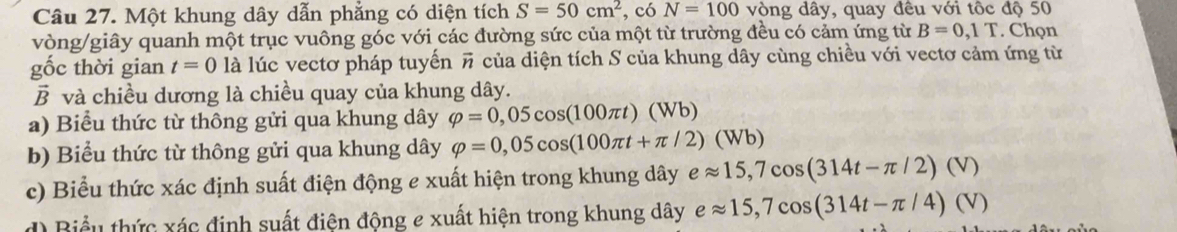 Một khung dây dẫn phẳng có diện tích S=50cm^2 , có N=100 vòng dây, quay đêu với tốc độ 50
vòng /giây quanh một trục vuông góc với các đường sức của một từ trường đều có cảm ứng từ B=0,1T. Chọn 
gốc thời gian t=0 là lúc vectơ pháp tuyến A # của diện tích S của khung dây cùng chiều với vectơ cảm ứng từ 
B và chiều dương là chiều quay của khung dây. 
a) Biểu thức từ thông gửi qua khung dây varphi =0,05cos (100π t)(Wb)
b) Biểu thức từ thông gửi qua khung dây varphi =0,05cos (100π t+π /2)(Wb)
c) Biểu thức xác định suất điện động e xuất hiện trong khung dây eapprox 15,7cos (314t-π /2)(V)
Biểu thức xác định suất điện động e xuất hiện trong khung dây eapprox 15,7cos (314t-π /4)(V)