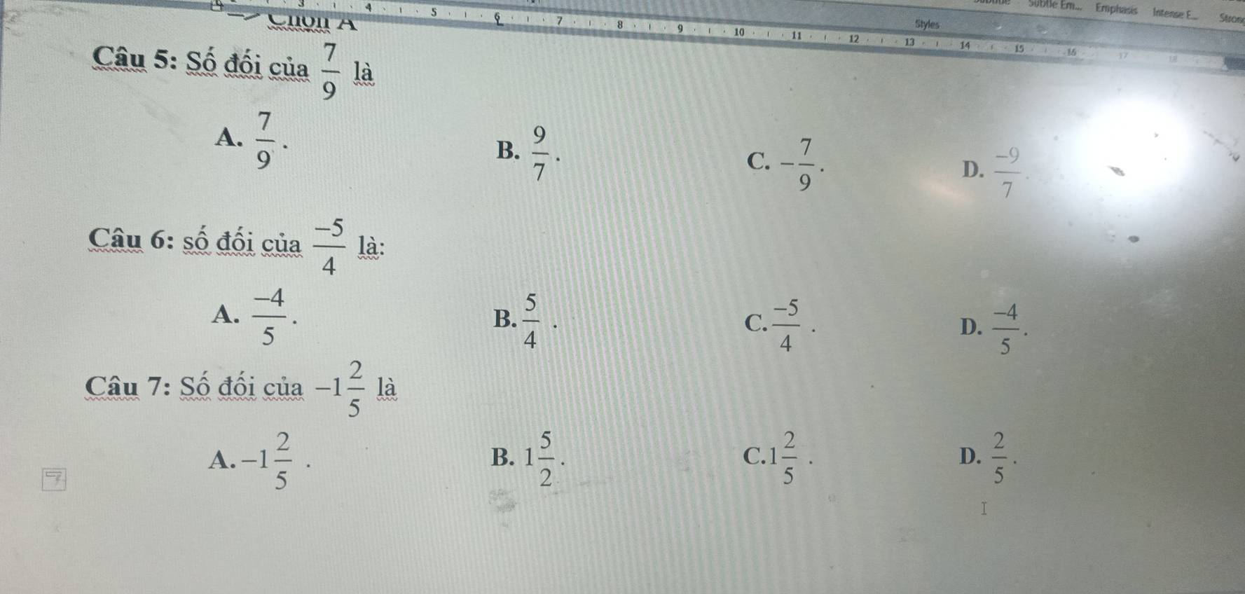 Sublle Ém... Emphasis Intense E.... Suon
A Styles
10 11 12 13 14
16
Câu 5: Số đối của  7/9  là
A.  7/9 .
B.  9/7 .
C. - 7/9 .
D.  (-9)/7 . 
Câu 6: số đối của  (-5)/4  là:
A.  (-4)/5 .  5/4 ·
B.
C.  (-5)/4 .  (-4)/5 . 
D.
Câu 7: Số đối của -1 2/5  là
A. -1 2/5 · 1 5/2 . 1 2/5 ·  2/5 . 
B.
C.
D.
T