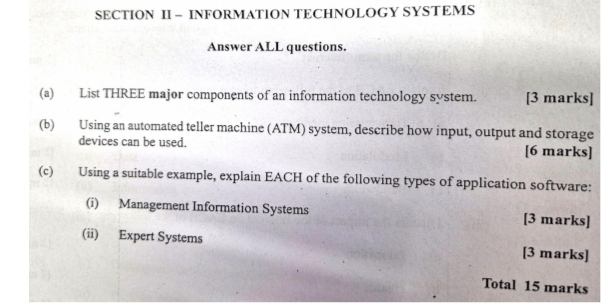 SECTION II - INFORMATION TECHNOLOGY SYSTEMS 
Answer ALL questions. 
(a) List THREE major components of an information technology system. [3 marks] 
(b) Using an automated teller machine (ATM) system, describe how input, output and storage 
devices can be used. [6 marks] 
(c) Using a suitable example, explain EACH of the following types of application software: 
(i) Management Information Systems [3 marks] 
(ii) Expert Systems [3 marks] 
Total 15 marks