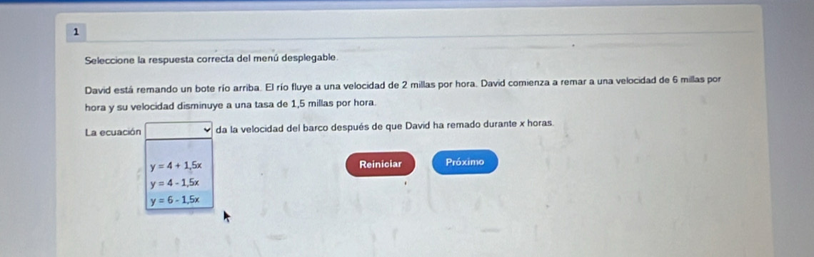 Seleccione la respuesta correcta del menú desplegable.
David está remando un bote río arriba. El río fluye a una velocidad de 2 millas por hora. David comienza a remar a una velocidad de 6 millas por
hora y su velocidad disminuye a una tasa de 1,5 millas por hora.
La ecuación da la velocidad del barco después de que David ha remado durante x horas.
y=4+1.5x Reiniciar Próximo
y=4-1,5x
y=6-1.5x