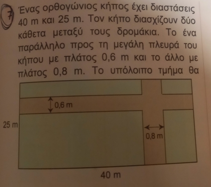 Ἀ Εενας ορθογώνιος κήπτος εχει διαστάσεις
40 m και 25 m. Τον κήπο διασχίζουν δύο 
κάθετα μεταξύ τους δρομάκια. Το ένα 
παράλληλο προς τη μεγάλη πλευρά του 
κήπου με πλάτος 0,6 m και το άλλο με