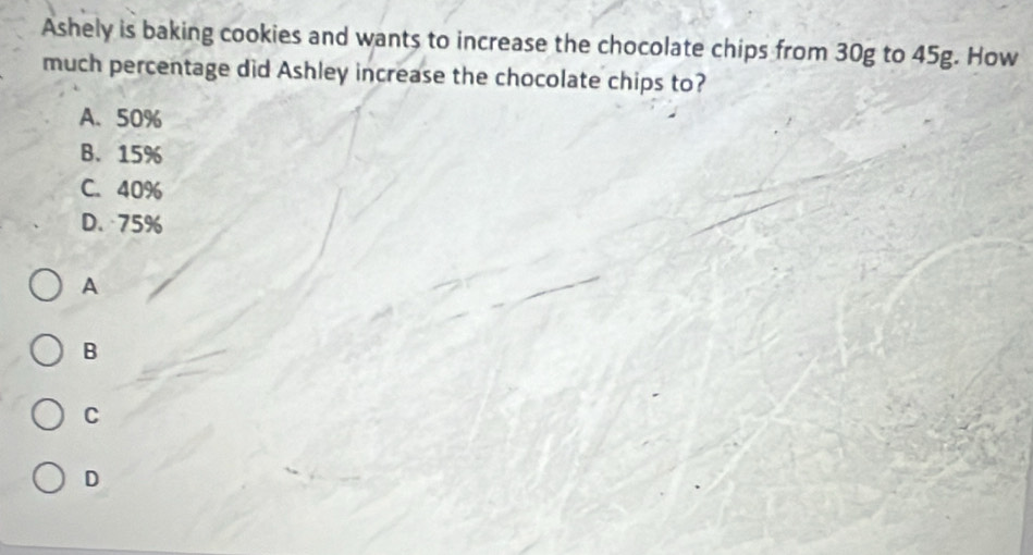 Ashely is baking cookies and wants to increase the chocolate chips from 30g to 45g. How
much percentage did Ashley increase the chocolate chips to?
A、 50%
B. 15%
C. 40%
D. 75%
A
B
C
D