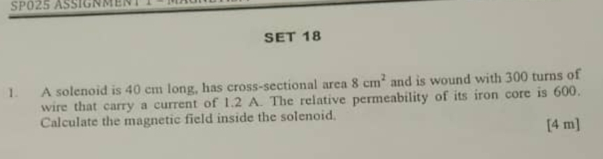 SP025 ASSIGNMENT T 
SET 18 
1. A solenoid is 40 cm long, has cross-sectional area 8cm^2 and is wound with 300 turns of 
wire that carry a current of 1.2 A. The relative permeability of its iron core is 600. 
Calculate the magnetic field inside the solenoid. 
[4 m]