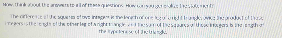 Now, think about the answers to all of these questions. How can you generalize the statement? 
The difference of the squares of two integers is the length of one leg of a right triangle, twice the product of those 
integers is the length of the other leg of a right triangle, and the sum of the squares of those integers is the length of 
the hypotenuse of the triangle.