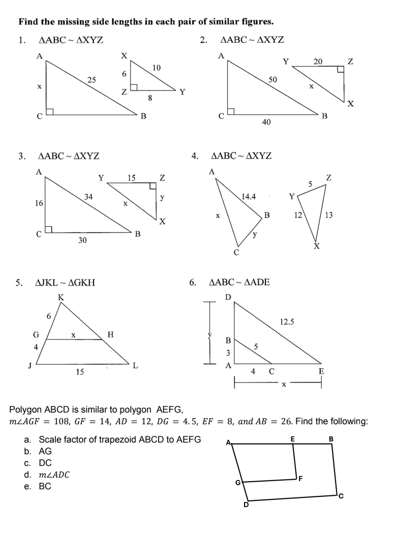 Find the missing side lengths in each pair of similar figures. 
1. △ ABCsim △ XYZ 2. △ ABCsim △ XYZ
3. △ ABCsim △ XYZ 4. △ ABCsim △ XYZ

5. △ JKLsim △ GKH 6. △ ABCsim △ ADE
Polygon ABCD is similar to polygon AEFG,
m∠ AGF=108, GF=14, AD=12, DG=4.5, EF=8 , and AB=26. Find the following: 
a. Scale factor of trapezoid ABCD to AEFG
b. AG
c. DC
d. m∠ ADC
e. BC