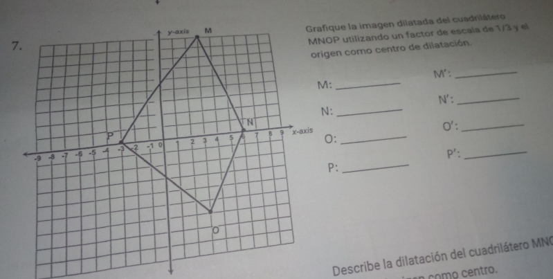 Grafique la imagen dilatada del cuadrilátero
MNOP utilizando un factor de escala de 1/3 y el 
origen como centro de dilatación.
M' : 
_
M :_
N'._
N :_
O' : _ 
x-axis_ 
_ 
_ P' : 
Describe la dilatación del cuadrilátero MN ( 
a como centro.