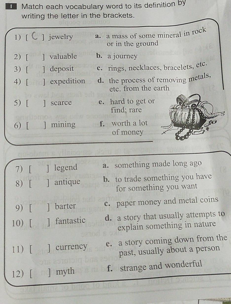 Match each vocabulary word to its definition by
writing the letter in the brackets.
1) [ ] jewelry a. a mass of some mineral in rock
or in the ground
2) [ ] valuable b. a journey
3) [ ] deposit c. rings, necklaces, bracelets, etc.
4) [ ] expedition d. the process of removing metals,
etc. from the earth
5) [ ] scarce e. hard to get or
find; rare
6) [ ] mining f. worth a lot
of money
7) [ ] legend a. something made long ago
8) [ ] antique b. to trade something you have
for something you want
9) [ ] barter c. paper money and metal coins
10) [ ] fantastic d. a story that usually attempts to
explain something in nature
11) [ ] currency e. a story coming down from the
past, usually about a person
12) [ n ] myth f. strange and wonderful