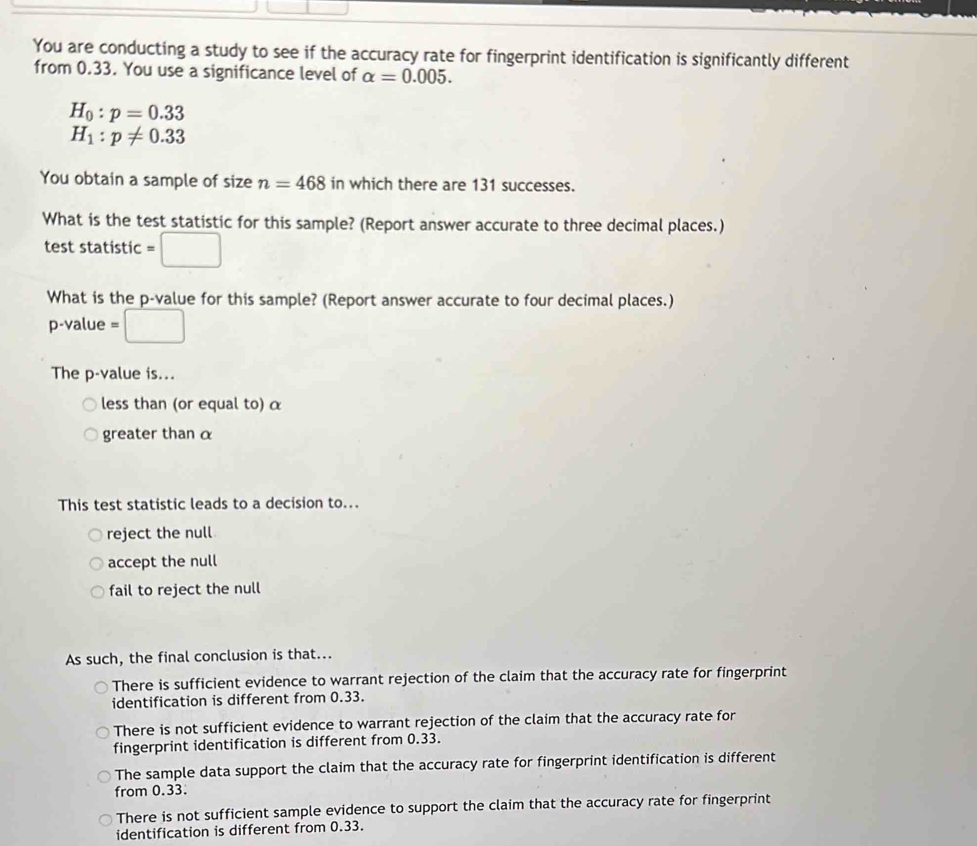 You are conducting a study to see if the accuracy rate for fingerprint identification is significantly different
from 0.33. You use a significance level of alpha =0.005.
H_0:p=0.33
H_1:p!= 0.33
You obtain a sample of size n=468 in which there are 131 successes.
What is the test statistic for this sample? (Report answer accurate to three decimal places.)
test statistic =□
What is the p -value for this sample? (Report answer accurate to four decimal places.)
p -value =□
The p -value is...
less than (or equal to) α
greater than α
This test statistic leads to a decision to...
reject the null
accept the null
fail to reject the null
As such, the final conclusion is that...
There is sufficient evidence to warrant rejection of the claim that the accuracy rate for fingerprint
identification is different from 0.33.
There is not sufficient evidence to warrant rejection of the claim that the accuracy rate for
fingerprint identification is different from 0.33.
The sample data support the claim that the accuracy rate for fingerprint identification is different
from 0.33.
There is not sufficient sample evidence to support the claim that the accuracy rate for fingerprint
identification is different from 0.33.