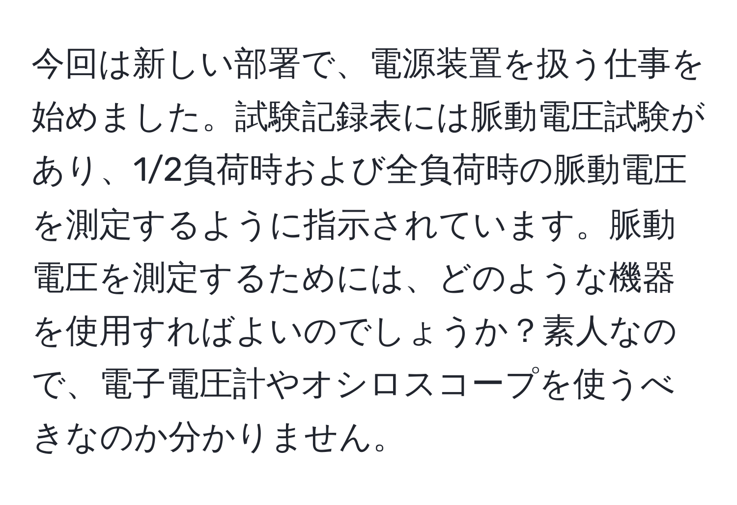 今回は新しい部署で、電源装置を扱う仕事を始めました。試験記録表には脈動電圧試験があり、1/2負荷時および全負荷時の脈動電圧を測定するように指示されています。脈動電圧を測定するためには、どのような機器を使用すればよいのでしょうか？素人なので、電子電圧計やオシロスコープを使うべきなのか分かりません。