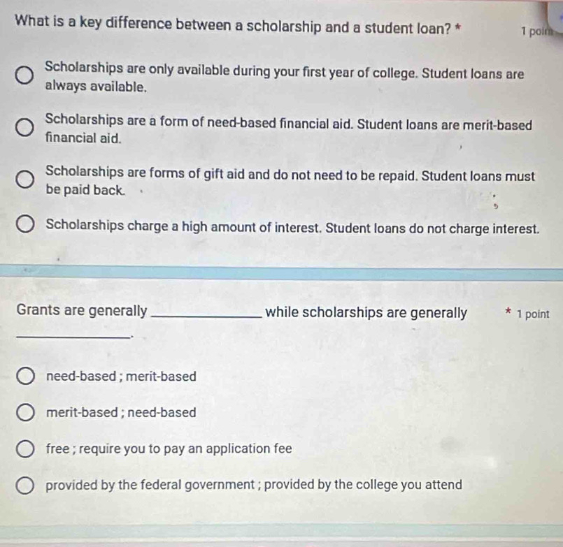 What is a key difference between a scholarship and a student loan? * 1 poim
Scholarships are only available during your first year of college. Student loans are
always available.
Scholarships are a form of need-based financial aid. Student loans are merit-based
financial aid.
Scholarships are forms of gift aid and do not need to be repaid. Student loans must
be paid back.
Scholarships charge a high amount of interest. Student loans do not charge interest.
Grants are generally _while scholarships are generally 1 point
_
need-based ; merit-based
merit-based ; need-based
free ; require you to pay an application fee
provided by the federal government ; provided by the college you attend