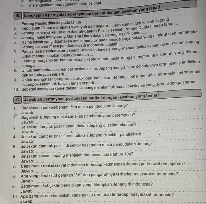 meningkatkan produks
b. meningkatkan perdagangan internasional
B. Lengkapilah pernyataan-pernyataan berikut dengan jawaban yang tepat!
1. Perang Pasifik dimulal pada tahun ....
2. Kepulauan Guam merupakan wilayah darl negara . sebelum diduduki oleh Jepang
3. Jepang akhimya keluar dari daerah-daerah Pasifik setelah Perang Dunia II pada tahun ....
4. Jepang mulal menyerang Mariana Utara dalam Perang Pasifik pada
5. Nama istilah yang digunakan untuk merujuk pada tenaga kerja paksa yang direkrut oleh pemerintah
Jepang selama masa pendudukan di Indonesia adalah ....
6. Pada masa pendudukan Jepang, tokoh Indonesia yang memanfaatkan pendidikan militer Jepang
untuk mempersiapkan pemuda adalah
7. Jepang menjanjikan kemerdekaan kepada Indonesia dengan membentuk badan yang dikenal
sebagai ...
8. Untuk memperkuat semangat nasionalisme, Jepang mengizinkan dibentuknya organisasi pendidikan
dan kebudayaan seperti ....
9. Untuk mengatasi pengaruh buruk dari kebijakan Jepang, para pemuda Indonesia membentuk
kelompok-kelompok bawah tanah seperti ....
10. Sebagai persiapan kemerdekaan, Jepang membentuk badan persiapan yang dikenal dengan nama ....
C.  Jawablah pertanyaan-pertanyaan berikut dengan jawaban yang benar!
1. Bagaimana perkembangan film masa pendudukan Jepang?
Jawab
_
2. Bagaimana Jepang melaksanakan pernberdayaan perempuan?
Jawab
_
3. Jelaskan dampak positif pendudukan Jepang di sektor ekonomi!
Jawab;
_
_
4. Jelaskan dampak positif pendudukan Jepang di sektor pendidikan!
Jawab:
_
5. Jelaskan dampak positif di sektor kesehatan masa pendudukan Jepang!
Jawab:
6 Jelaskan alasan Jepang menjajah Indonesia pada tahun 1942!
Jawab:
_
7. Bagaimana reaksi rakyat Indonesia terhadap kedatangan Jepang pada awal penjajahan?
Jawab:_
_
8. Apa yang dimaksud gerakan "3A" dan pengaruhnya terhadap masyarakat Indonesia?
Jawab_
_
_
9. Bagaimana kebijakan pendidikan yang diterapkan Jepang di Indonesia?
Jawab._
10. Apa dampak dari kebijakan kerja paksa (romusa) terhadap masyarakat Indonesia?
Jawab:_