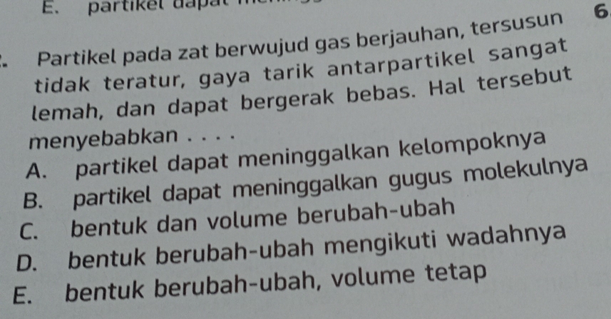 partikel dapal
Partikel pada zat berwujud gas berjauhan, tersusun 6
tidak teratur, gaya tarik antarpartikel sangat
lemah, dan dapat bergerak bebas. Hal tersebut
menyebabkan . . . .
A. partikel dapat meninggalkan kelompoknya
B. partikel dapat meninggalkan gugus molekulnya
C. bentuk dan volume berubah-ubah
D. bentuk berubah-ubah mengikuti wadahnya
E. bentuk berubah-ubah, volume tetap