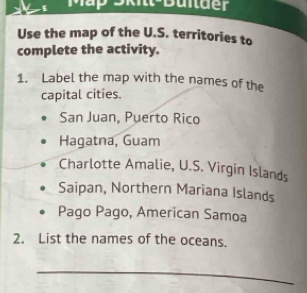 Mắp 9kit-Buitder
Use the map of the U.S. territories to
complete the activity.
1. Label the map with the names of the
capital cities.
San Juan, Puerto Rico
Hagatna, Guam
Charlotte Amalie, U.S. Virgin Islands
Saipan, Northern Mariana Islands
Pago Pago, American Samoa
2. List the names of the oceans.
_