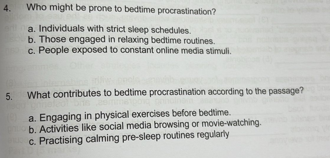 Who might be prone to bedtime procrastination?
a. Individuals with strict sleep schedules.
b. Those engaged in relaxing bedtime routines.
c. People exposed to constant online media stimuli.
5. What contributes to bedtime procrastination according to the passage?
a. Engaging in physical exercises before bedtime.
b. Activities like social media browsing or movie-watching.
c. Practising calming pre-sleep routines regularly