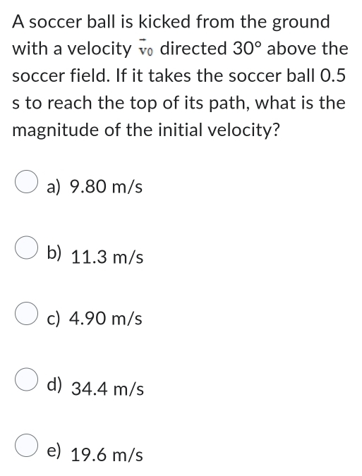 A soccer ball is kicked from the ground
with a velocity directed 30° above the
soccer field. If it takes the soccer ball 0.5
s to reach the top of its path, what is the
magnitude of the initial velocity?
a) 9.80 m/s
b) 11.3 m/s
c) 4.90 m/s
d) 34.4 m/s
e) 19.6 m/s