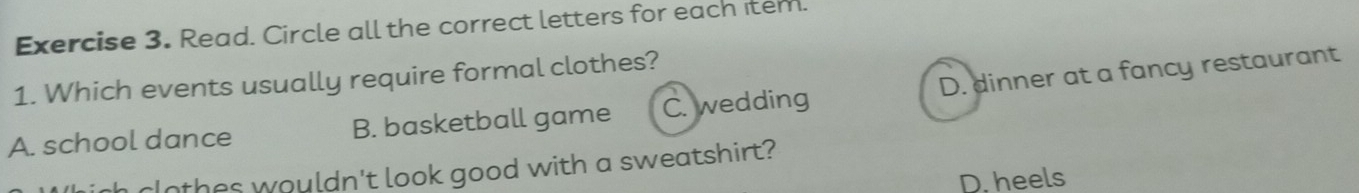 Read. Circle all the correct letters for each item.
1. Which events usually require formal clothes?
A. school dance B. basketball game C. wedding D. dinner at a fancy restaurant
rIothes wouldn't look good with a sweatshirt?
D. heels