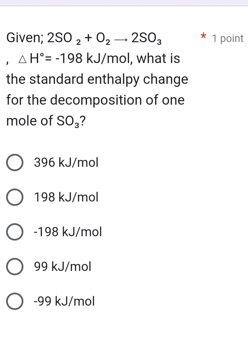 Given; 2SO_2+O_2to 2SO_3 1 point
1 △ H°=-198 kJ/mol, what is
the standard enthalpy change
for the decomposition of one
mole of SO_3 7
396 kJ/mol
198 kJ/mol
-198 kJ/mol
99 kJ/mol
-99 kJ/mol