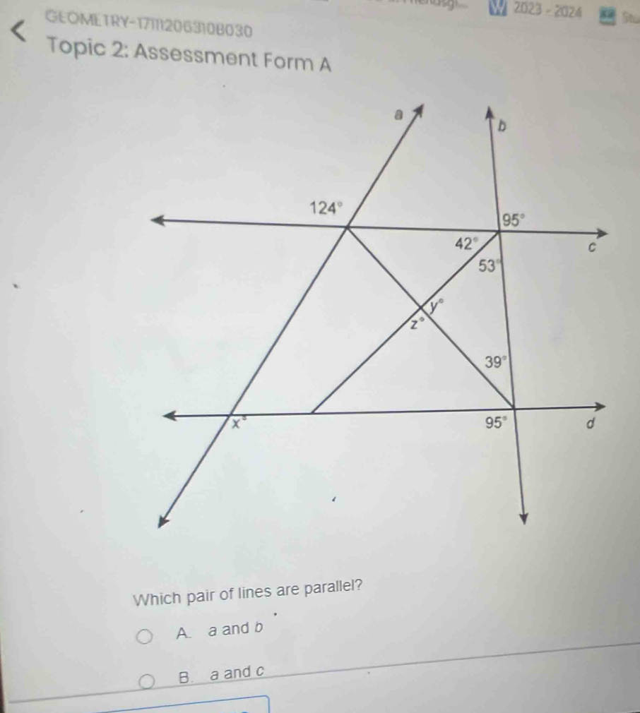 2023-20 24 St
GEOMETRY-17111206310B030
Topic 2: Assessment Form A
Which pair of lines are parallel?
A. a and b
B. a and c