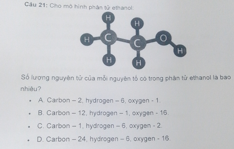 Cho mô hình phân tử ethanol:
Số lượng nguyên tử của mỗi nguyên tố có trong phân tử ethanol là bao
nhiêu?
A. Carbon - 2, hydrogen - 6, oxygen - 1.
B. Carbon - 12, hydrogen - 1, oxygen - 16.
C. Carbon - 1, hydrogen - 6, oxygen - 2.
D. Carbon - 24, hydrogen - 6, oxygen - 16.