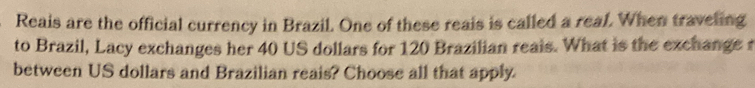 Reais are the official currency in Brazil. One of these reais is called a reaf. When traveling 
to Brazil, Lacy exchanges her 40 US dollars for 120 Brazilian reals. What is the exchange t 
between US dollars and Brazilian reais? Choose all that apply.