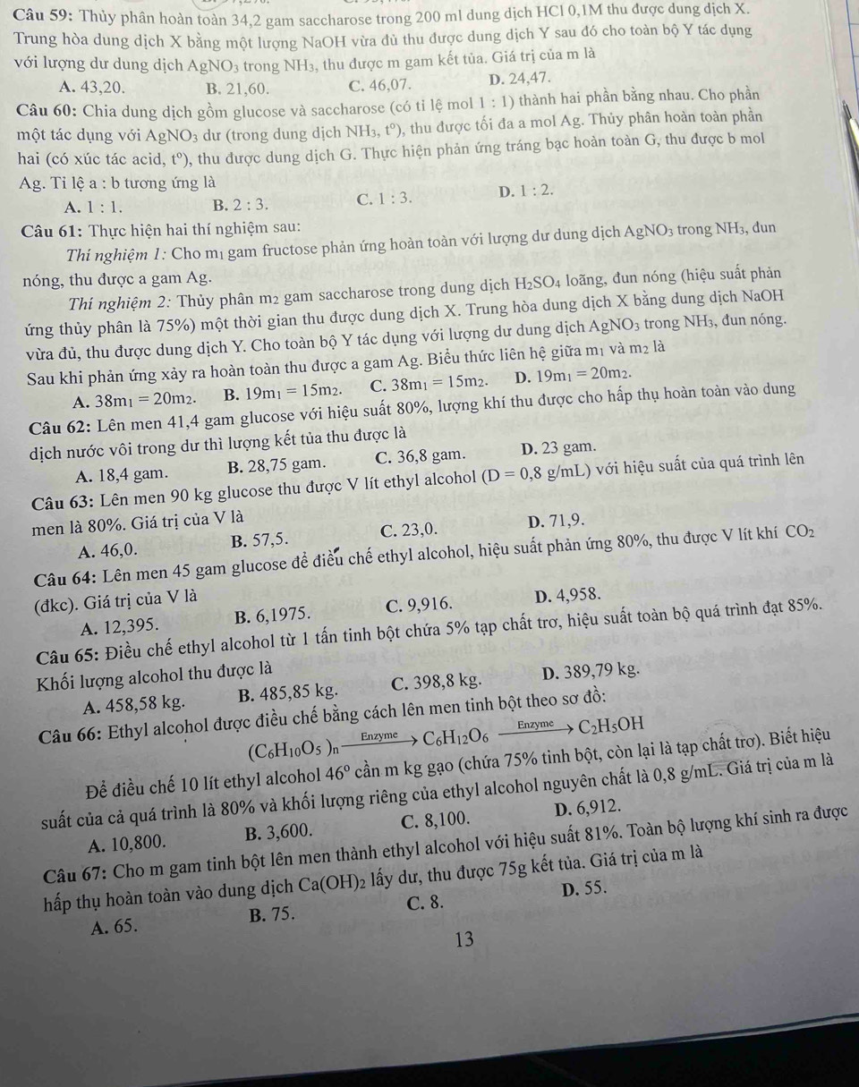 Thủy phân hoàn toàn 34,2 gam saccharose trong 200 ml dung dịch HCl 0,1M thu được dung dịch X.
Trung hòa dung dịch X bằng một lượng NaOH vừa dù thu được dung dịch Y sau đó cho toàn bộ Y tác dụng
với lượng dư dung dịch AgNO_3 trong NH₃, thu được m gam kết tủa. Giá trị của m là
A. 43,20. B. 21,60. C. 46,07. D. 24,47.
Câu 60: Chia dung dịch gồm glucose và saccharose (có tỉ lệ mol 1:1) thành hai phần bằng nhau. Cho phần
một tác dụng với AgNO_3 dư (trong dung dịch NH_3,t°) , thu được tối đa a mol Ag;. Thủy phân hoàn toàn phần
hai (có xúc tác acid ,t^0) 0, thu được dung dịch G. Thực hiện phản ứng tráng bạc hoàn toàn G, thu được b mol
Ag. Tỉ lệ a : b tương ứng là
A. 1:1. B. 2:3. C. 1:3. D. 1:2.
Câu 61: Thực hiện hai thí nghiệm sau:
Thí nghiệm 1: Cho mị gam fructose phản ứng hoàn toàn với lượng dư dung dịch AgNO_3 trong NH₃, dun
nóng, thu được a gam Ag. loãng, đun nóng (hiệu suất phản
Thí nghiệm 2: Thủy phân m2 gam saccharose trong dung dịch H_2SO_4
ứng thủy phân là 75%) một thời gian thu được dung dịch X. Trung hòa dung dịch X bằng dung dịch NaOH
vừa đủ, thu được dung dịch Y. Cho toàn bộ Y tác dụng với lượng dư dung dịch AgNO_3 trong NH₃, đun nóng.
Sau khi phản ứng xảy ra hoàn toàn thu được a gam Ag. Biểu thức liên hệ giữa mị và m2 là
A. 38m_1=20m_2. B. 19m_1=15m_2. C. 38m_1=15m_2. D. 19m_1=20m_2.
Câu 62: Lên men 41,4 gam glucose với hiệu suất 80%, lượng khí thu được cho hấp thụ hoàn toàn vào dung
dịch nước vôi trong dư thì lượng kết tủa thu được là
A. 18,4 gam. B. 28,75 gam. C. 36,8 gam. D. 23 gam.
Câu 63: Lên men 90 kg glucose thu được V lít ethyl alcohol (D=0,8g/mL) ) với hiệu suất của quá trình lên
men là 80%. Giá trị của V là
A. 46,0. B. 57,5. C. 23,0. D. 71,9.
Câu 64: Lên men 45 gam glucose để điều chế ethyl alcohol, hiệu suất phản ứng 80%, thu được V lít khí CO_2
(đkc). Giá trị của V là
A. 12,395. B. 6,1975. C. 9,916. D. 4,958.
Câu 65: Điều chế ethyl alcohol từ 1 tấn tinh bột chứa 5% tạp chất trơ, hiệu suất toàn bộ quá trình đạt 85%.
Khối lượng alcohol thu được là
A. 458,58 kg. B. 485,85 kg. C. 398,8 kg. D. 389,79 kg.
Câu 66: Ethyl alcohol được điều chế bằng cách lên men tinh bột theo sơ đồ:
(C_6H_10O_5)_n Enzyme C_6H_12O_6 Enzyme C_2H_5OH
Đềể điều chế 10 lít ethyl alcohol 46° cần m kg gạo (chứa 75% tinh bột, còn lại là tạp chất trơ). Biết hiệu
suất của cả quá trình là 80% và khối lượng riêng của ethyl alcohol nguyên chất là 0,8 g/mL. Giá trị của m là
A. 10,800. B. 3,600. C. 8,100. D. 6,912.
Câu 67: Cho m gam tinh bột lên men thành ethyl alcohol với hiệu suất 81%. Toàn bộ lượng khí sinh ra được
hấp thụ hoàn toàn vào dung dịch Ca(OH)_2 lấy dư, thu được 75g kết tủa. Giá trị của m là
A. 65. B. 75. C. 8. D. 55.
13